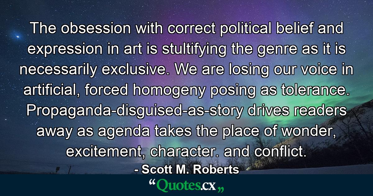 The obsession with correct political belief and expression in art is stultifying the genre as it is necessarily exclusive. We are losing our voice in artificial, forced homogeny posing as tolerance. Propaganda-disguised-as-story drives readers away as agenda takes the place of wonder, excitement, character. and conflict. - Quote by Scott M. Roberts