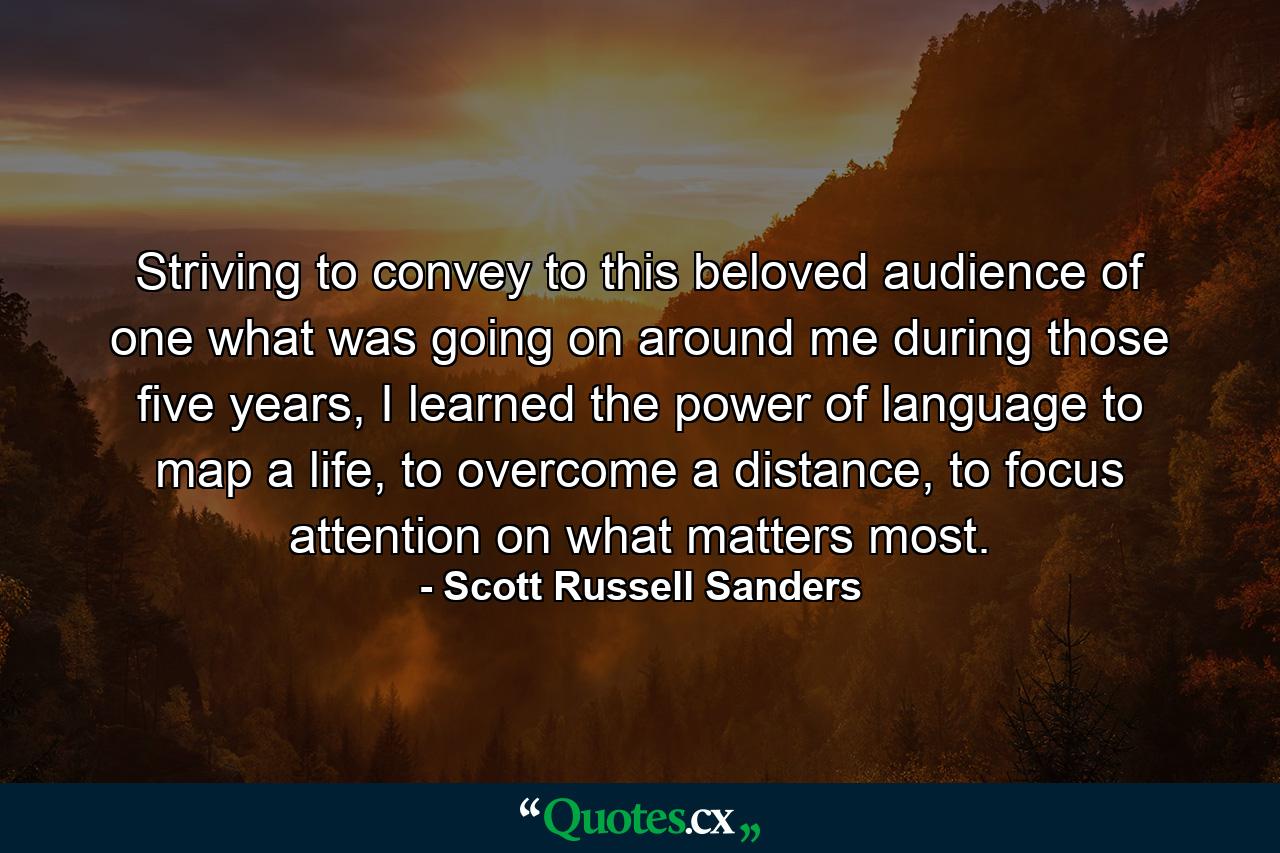 Striving to convey to this beloved audience of one what was going on around me during those five years, I learned the power of language to map a life, to overcome a distance, to focus attention on what matters most. - Quote by Scott Russell Sanders