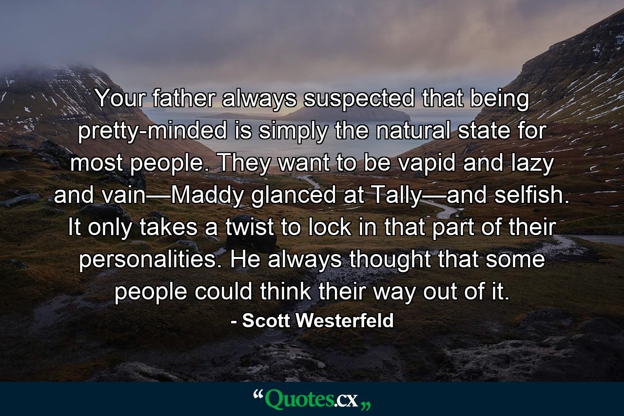 Your father always suspected that being pretty-minded is simply the natural state for most people. They want to be vapid and lazy and vain—Maddy glanced at Tally—and selfish. It only takes a twist to lock in that part of their personalities. He always thought that some people could think their way out of it. - Quote by Scott Westerfeld