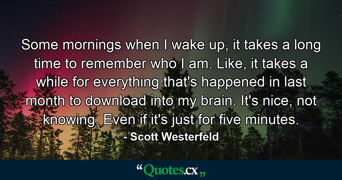 Some mornings when I wake up, it takes a long time to remember who I am. Like, it takes a while for everything that's happened in last month to download into my brain. It's nice, not knowing. Even if it's just for five minutes. - Quote by Scott Westerfeld