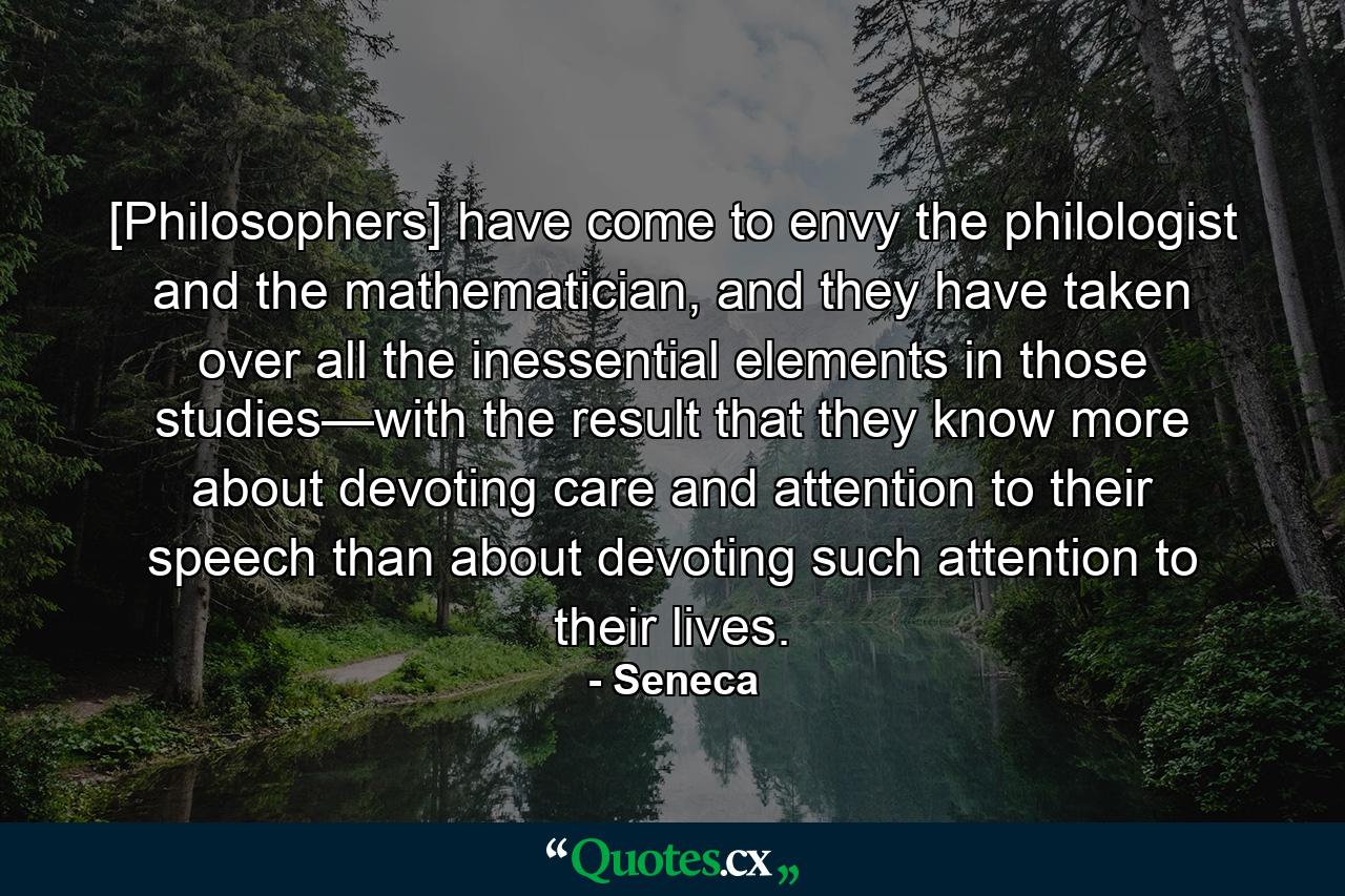 [Philosophers] have come to envy the philologist and the mathematician, and they have taken over all the inessential elements in those studies—with the result that they know more about devoting care and attention to their speech than about devoting such attention to their lives. - Quote by Seneca