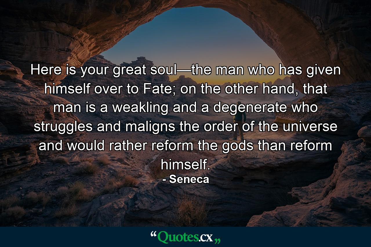 Here is your great soul—the man who has given himself over to Fate; on the other hand, that man is a weakling and a degenerate who struggles and maligns the order of the universe and would rather reform the gods than reform himself. - Quote by Seneca