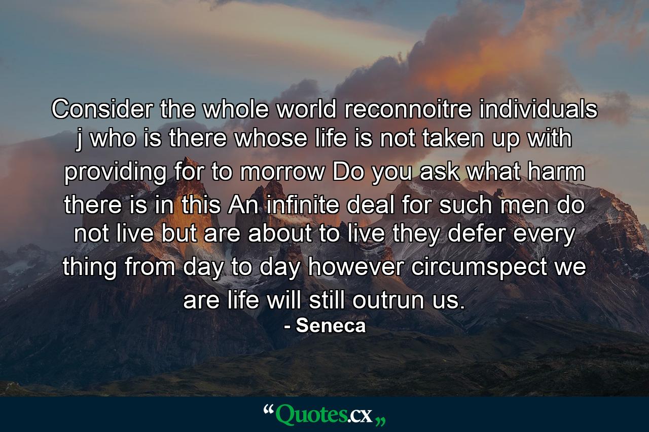 Consider the whole world reconnoitre individuals j who is there whose life is not taken up with providing for to morrow Do you ask what harm there is in this An infinite deal for such men do not live but are about to live they defer every thing from day to day however circumspect we are life will still outrun us. - Quote by Seneca