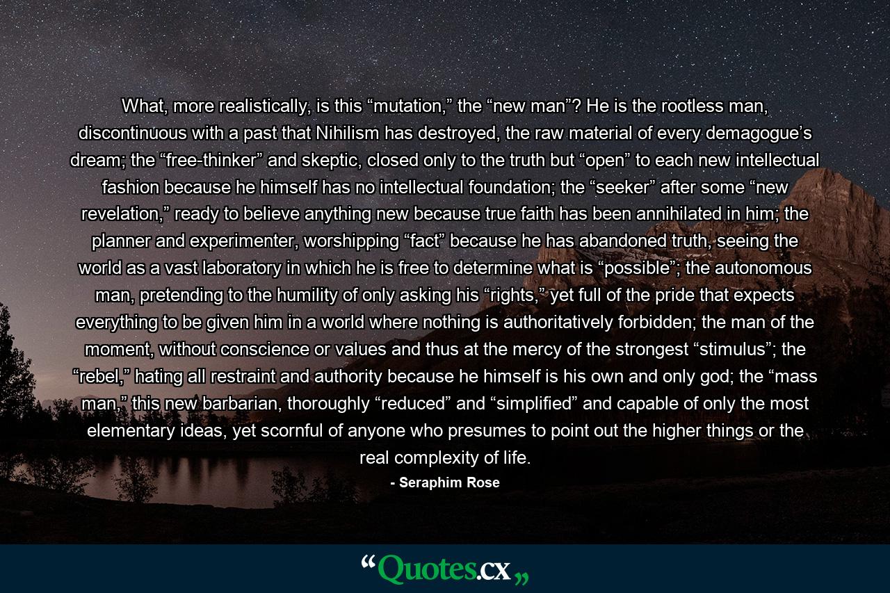 What, more realistically, is this “mutation,” the “new man”? He is the rootless man, discontinuous with a past that Nihilism has destroyed, the raw material of every demagogue’s dream; the “free-thinker” and skeptic, closed only to the truth but “open” to each new intellectual fashion because he himself has no intellectual foundation; the “seeker” after some “new revelation,” ready to believe anything new because true faith has been annihilated in him; the planner and experimenter, worshipping “fact” because he has abandoned truth, seeing the world as a vast laboratory in which he is free to determine what is “possible”; the autonomous man, pretending to the humility of only asking his “rights,” yet full of the pride that expects everything to be given him in a world where nothing is authoritatively forbidden; the man of the moment, without conscience or values and thus at the mercy of the strongest “stimulus”; the “rebel,” hating all restraint and authority because he himself is his own and only god; the “mass man,” this new barbarian, thoroughly “reduced” and “simplified” and capable of only the most elementary ideas, yet scornful of anyone who presumes to point out the higher things or the real complexity of life. - Quote by Seraphim Rose