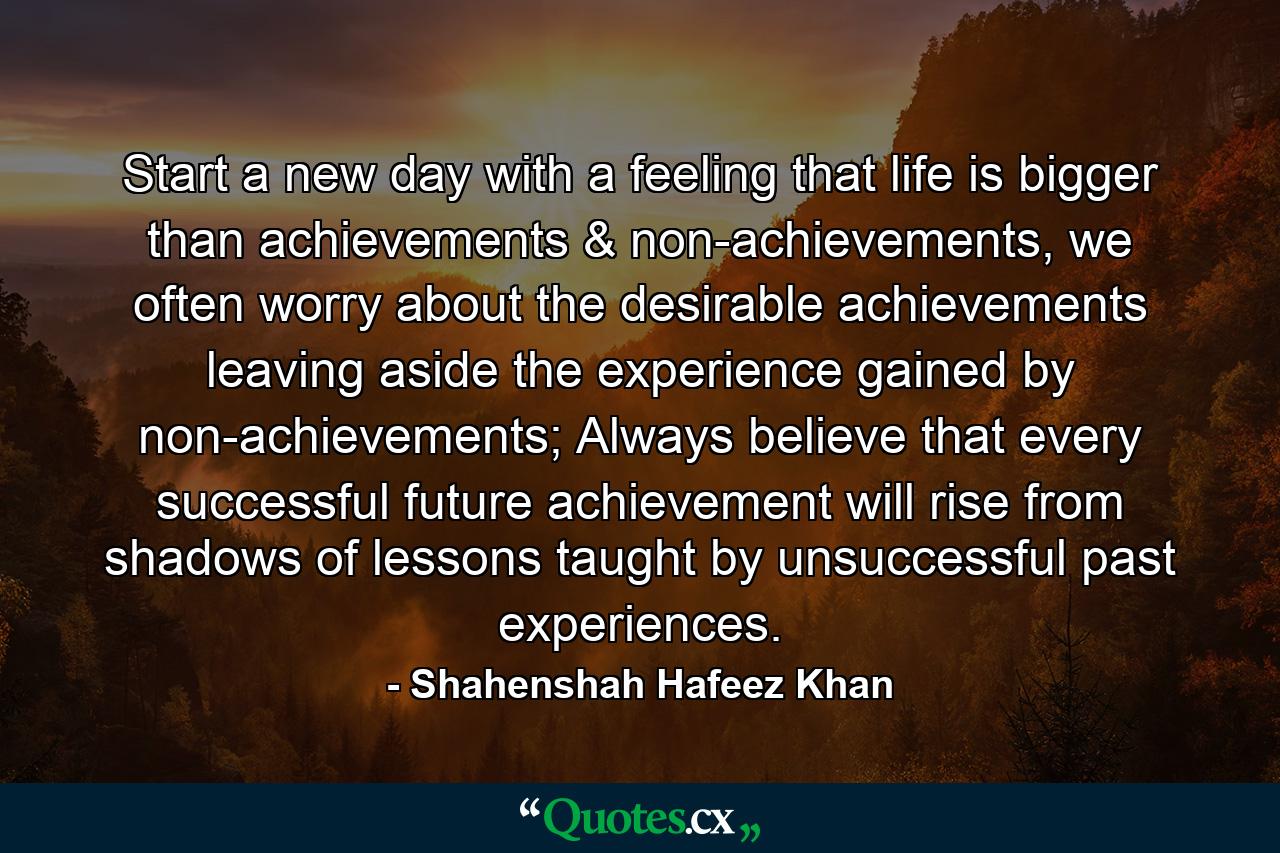 Start a new day with a feeling that life is bigger than achievements & non-achievements, we often worry about the desirable achievements leaving aside the experience gained by non-achievements; Always believe that every successful future achievement will rise from shadows of lessons taught by unsuccessful past experiences. - Quote by Shahenshah Hafeez Khan