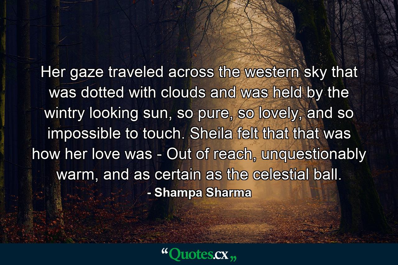 Her gaze traveled across the western sky that was dotted with clouds and was held by the wintry looking sun, so pure, so lovely, and so impossible to touch. Sheila felt that that was how her love was - Out of reach, unquestionably warm, and as certain as the celestial ball. - Quote by Shampa Sharma