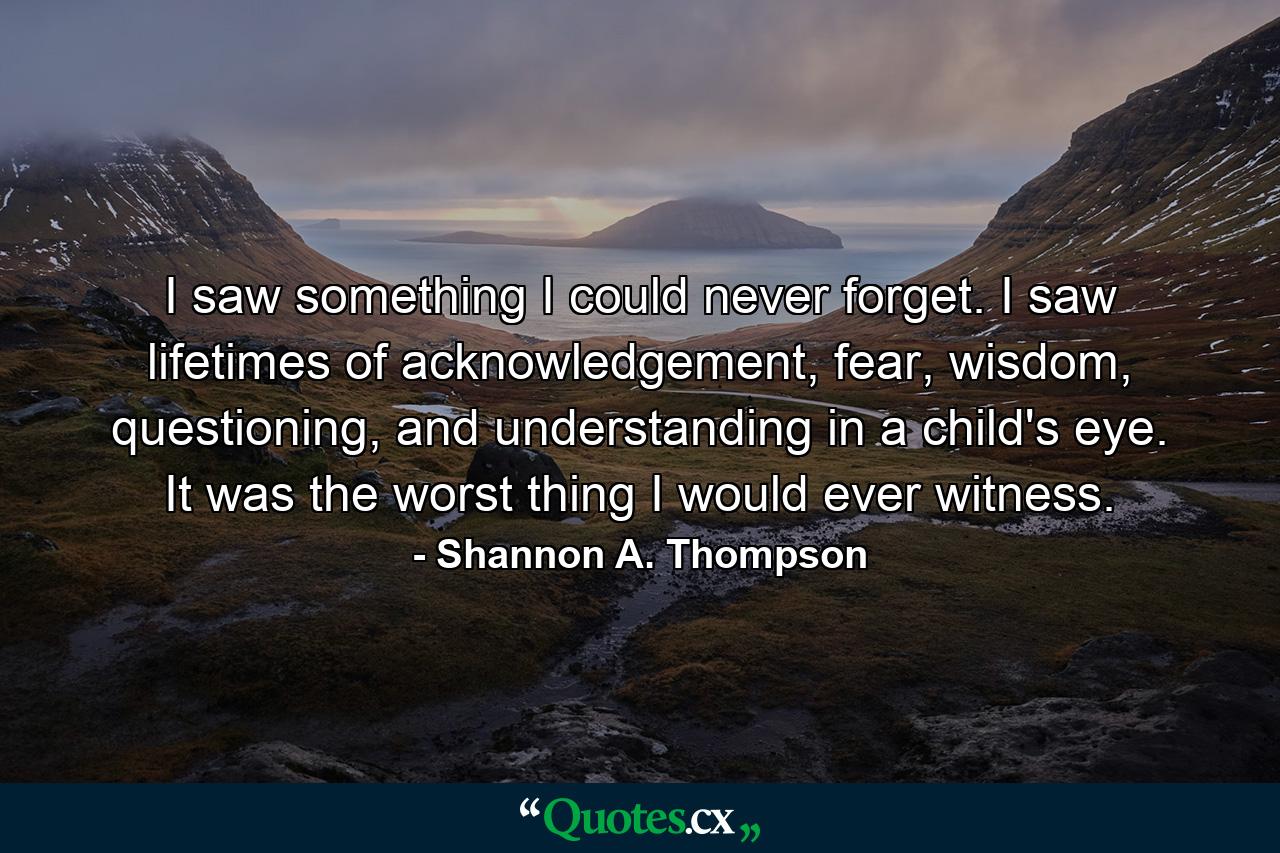 I saw something I could never forget. I saw lifetimes of acknowledgement, fear, wisdom, questioning, and understanding in a child's eye. It was the worst thing I would ever witness. - Quote by Shannon A. Thompson