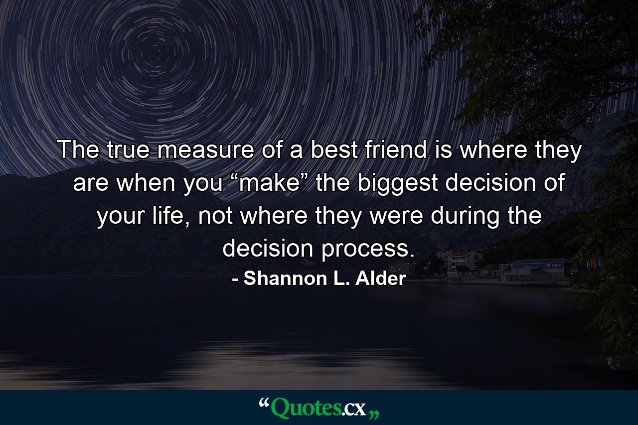 The true measure of a best friend is where they are when you “make” the biggest decision of your life, not where they were during the decision process. - Quote by Shannon L. Alder