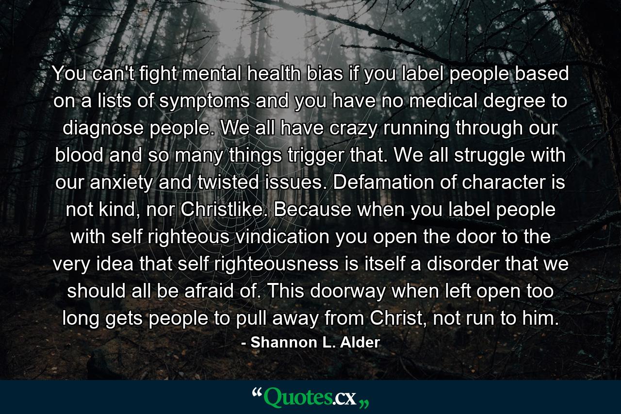 You can't fight mental health bias if you label people based on a lists of symptoms and you have no medical degree to diagnose people. We all have crazy running through our blood and so many things trigger that. We all struggle with our anxiety and twisted issues. Defamation of character is not kind, nor Christlike. Because when you label people with self righteous vindication you open the door to the very idea that self righteousness is itself a disorder that we should all be afraid of. This doorway when left open too long gets people to pull away from Christ, not run to him. - Quote by Shannon L. Alder