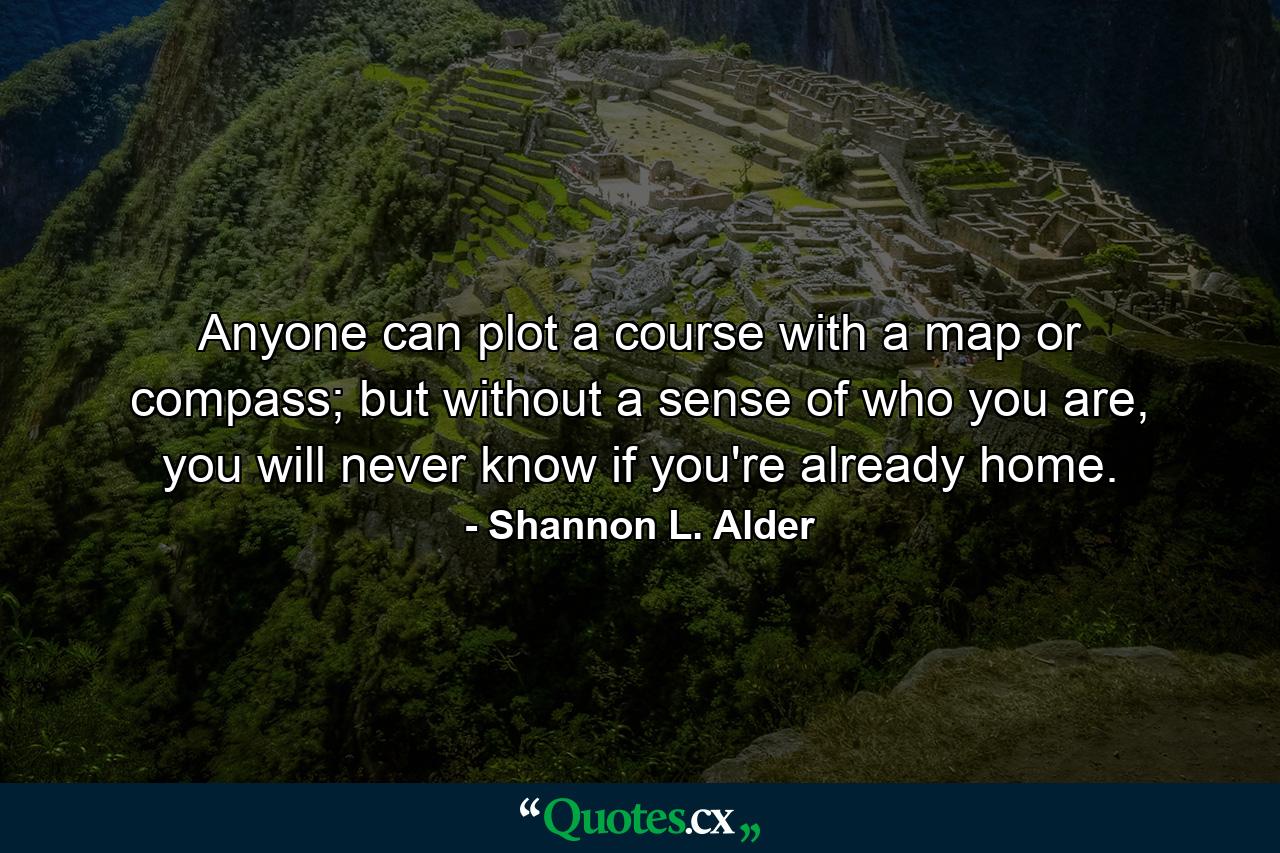 Anyone can plot a course with a map or compass; but without a sense of who you are, you will never know if you're already home. - Quote by Shannon L. Alder