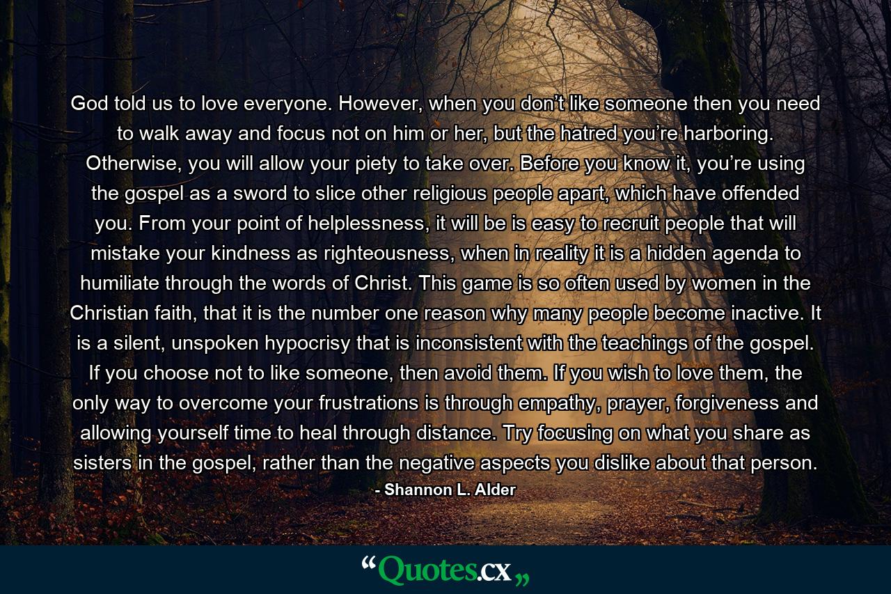 God told us to love everyone. However, when you don’t like someone then you need to walk away and focus not on him or her, but the hatred you’re harboring. Otherwise, you will allow your piety to take over. Before you know it, you’re using the gospel as a sword to slice other religious people apart, which have offended you. From your point of helplessness, it will be is easy to recruit people that will mistake your kindness as righteousness, when in reality it is a hidden agenda to humiliate through the words of Christ. This game is so often used by women in the Christian faith, that it is the number one reason why many people become inactive. It is a silent, unspoken hypocrisy that is inconsistent with the teachings of the gospel. If you choose not to like someone, then avoid them. If you wish to love them, the only way to overcome your frustrations is through empathy, prayer, forgiveness and allowing yourself time to heal through distance. Try focusing on what you share as sisters in the gospel, rather than the negative aspects you dislike about that person. - Quote by Shannon L. Alder