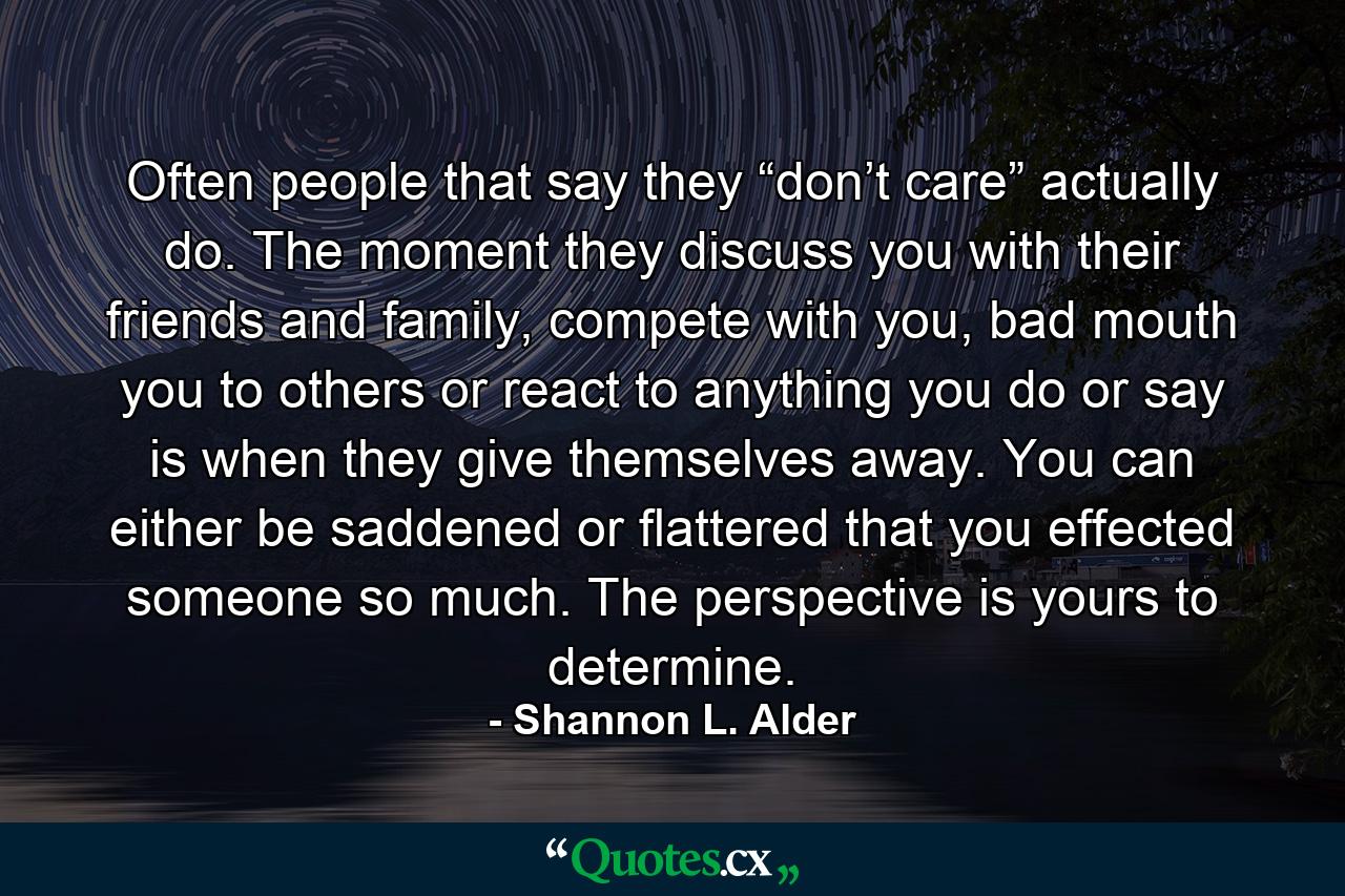 Often people that say they “don’t care” actually do. The moment they discuss you with their friends and family, compete with you, bad mouth you to others or react to anything you do or say is when they give themselves away. You can either be saddened or flattered that you effected someone so much. The perspective is yours to determine. - Quote by Shannon L. Alder