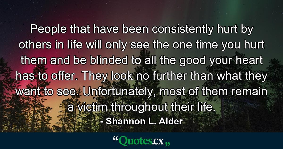 People that have been consistently hurt by others in life will only see the one time you hurt them and be blinded to all the good your heart has to offer. They look no further than what they want to see. Unfortunately, most of them remain a victim throughout their life. - Quote by Shannon L. Alder