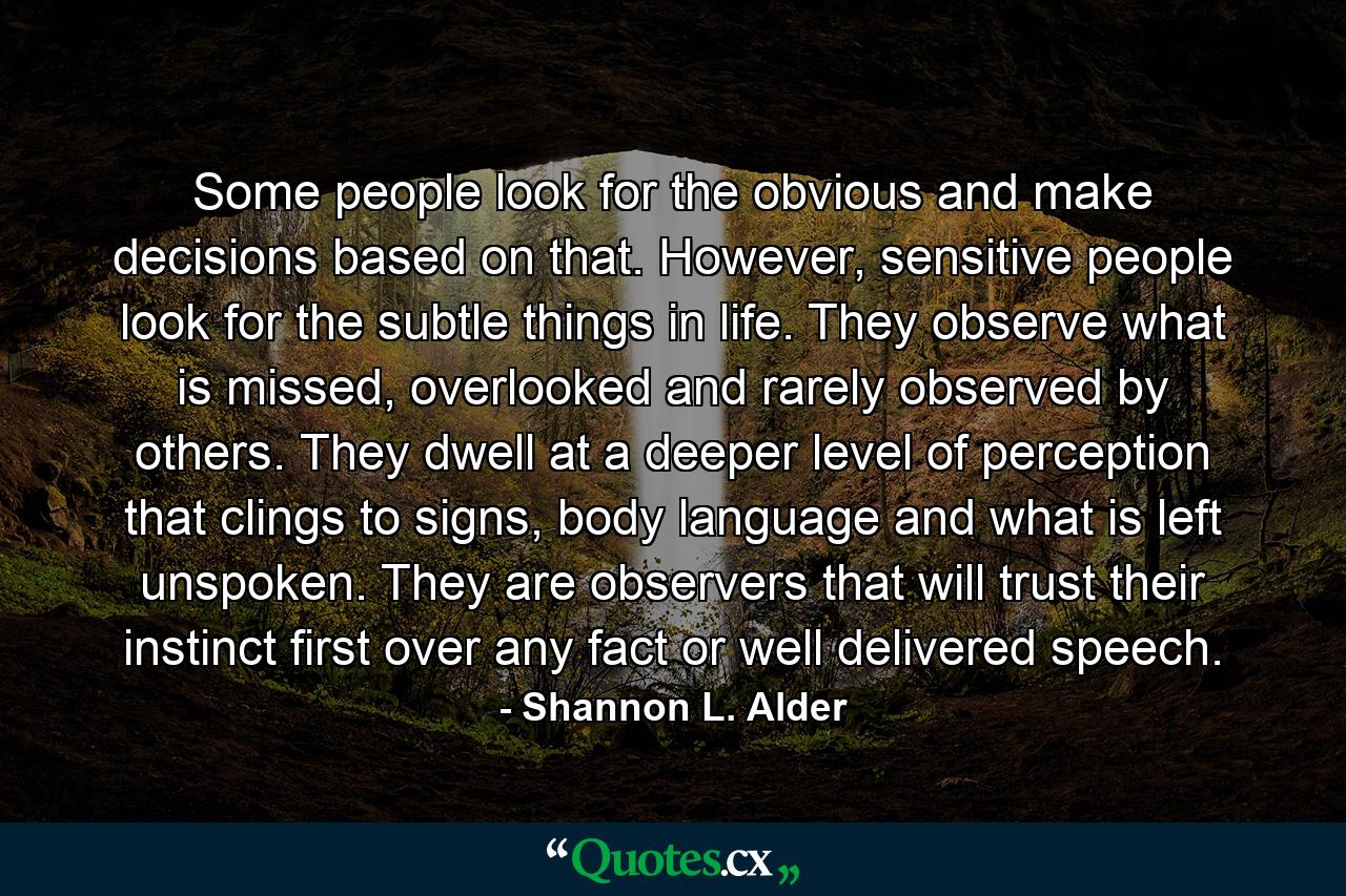 Some people look for the obvious and make decisions based on that. However, sensitive people look for the subtle things in life. They observe what is missed, overlooked and rarely observed by others. They dwell at a deeper level of perception that clings to signs, body language and what is left unspoken. They are observers that will trust their instinct first over any fact or well delivered speech. - Quote by Shannon L. Alder