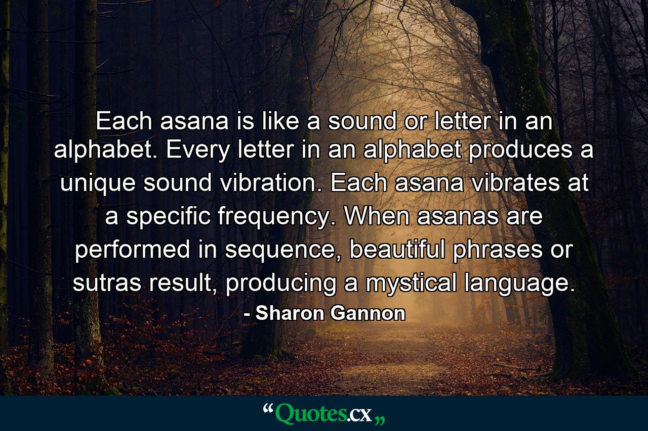 Each asana is like a sound or letter in an alphabet. Every letter in an alphabet produces a unique sound vibration. Each asana vibrates at a specific frequency. When asanas are performed in sequence, beautiful phrases or sutras result, producing a mystical language. - Quote by Sharon Gannon