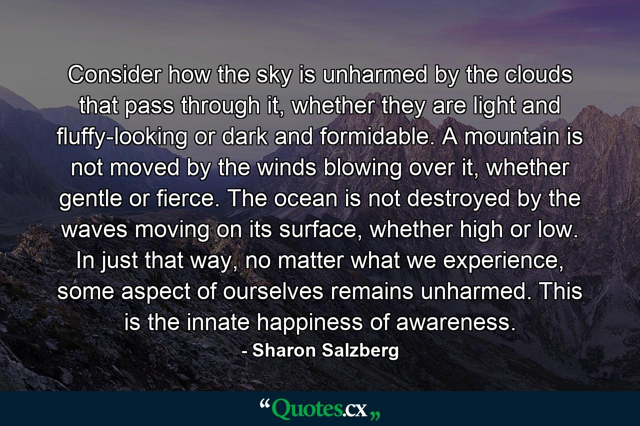 Consider how the sky is unharmed by the clouds that pass through it, whether they are light and fluffy-looking or dark and formidable. A mountain is not moved by the winds blowing over it, whether gentle or fierce. The ocean is not destroyed by the waves moving on its surface, whether high or low. In just that way, no matter what we experience, some aspect of ourselves remains unharmed. This is the innate happiness of awareness. - Quote by Sharon Salzberg