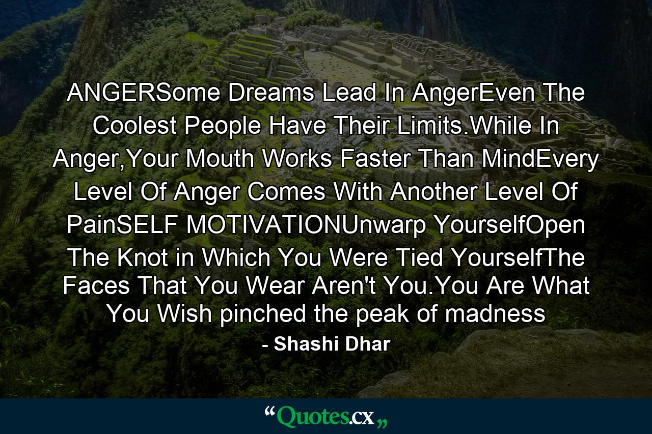 ANGERSome Dreams Lead In AngerEven The Coolest People Have Their Limits.While In Anger,Your Mouth Works Faster Than MindEvery Level Of Anger Comes With Another Level Of PainSELF MOTIVATIONUnwarp YourselfOpen The Knot in Which You Were Tied YourselfThe Faces That You Wear Aren't You.You Are What You Wish pinched the peak of madness - Quote by Shashi Dhar