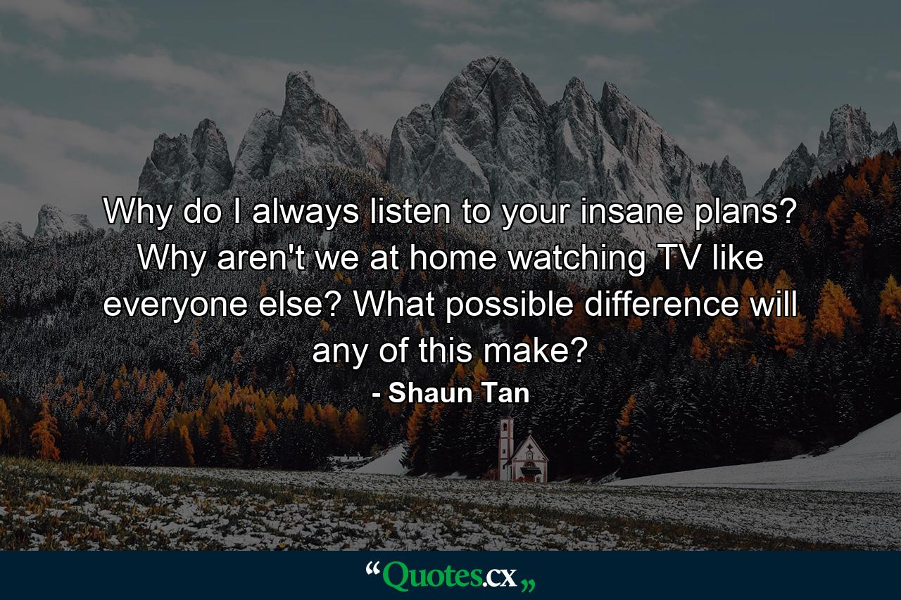 Why do I always listen to your insane plans? Why aren't we at home watching TV like everyone else? What possible difference will any of this make? - Quote by Shaun Tan