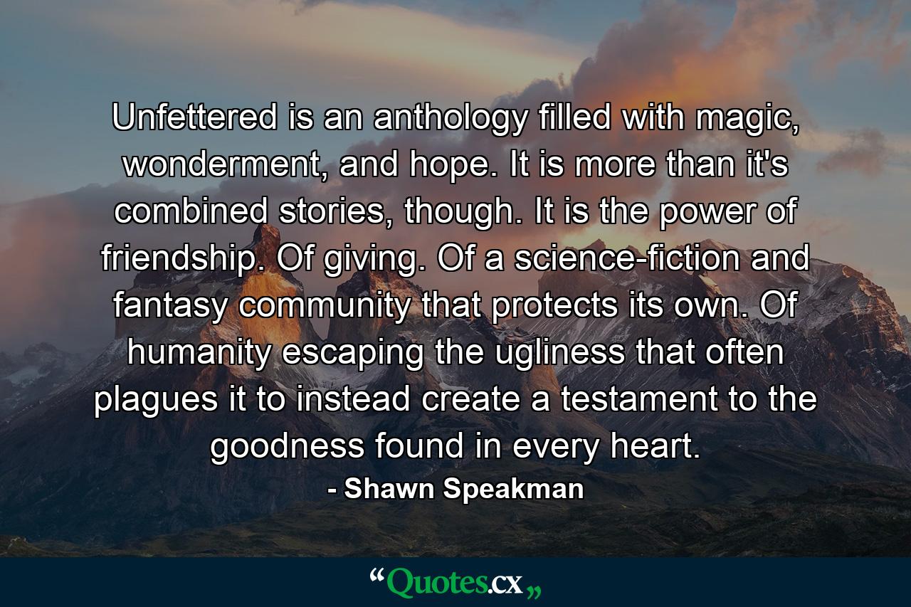 Unfettered is an anthology filled with magic, wonderment, and hope. It is more than it's combined stories, though. It is the power of friendship. Of giving. Of a science-fiction and fantasy community that protects its own. Of humanity escaping the ugliness that often plagues it to instead create a testament to the goodness found in every heart. - Quote by Shawn Speakman