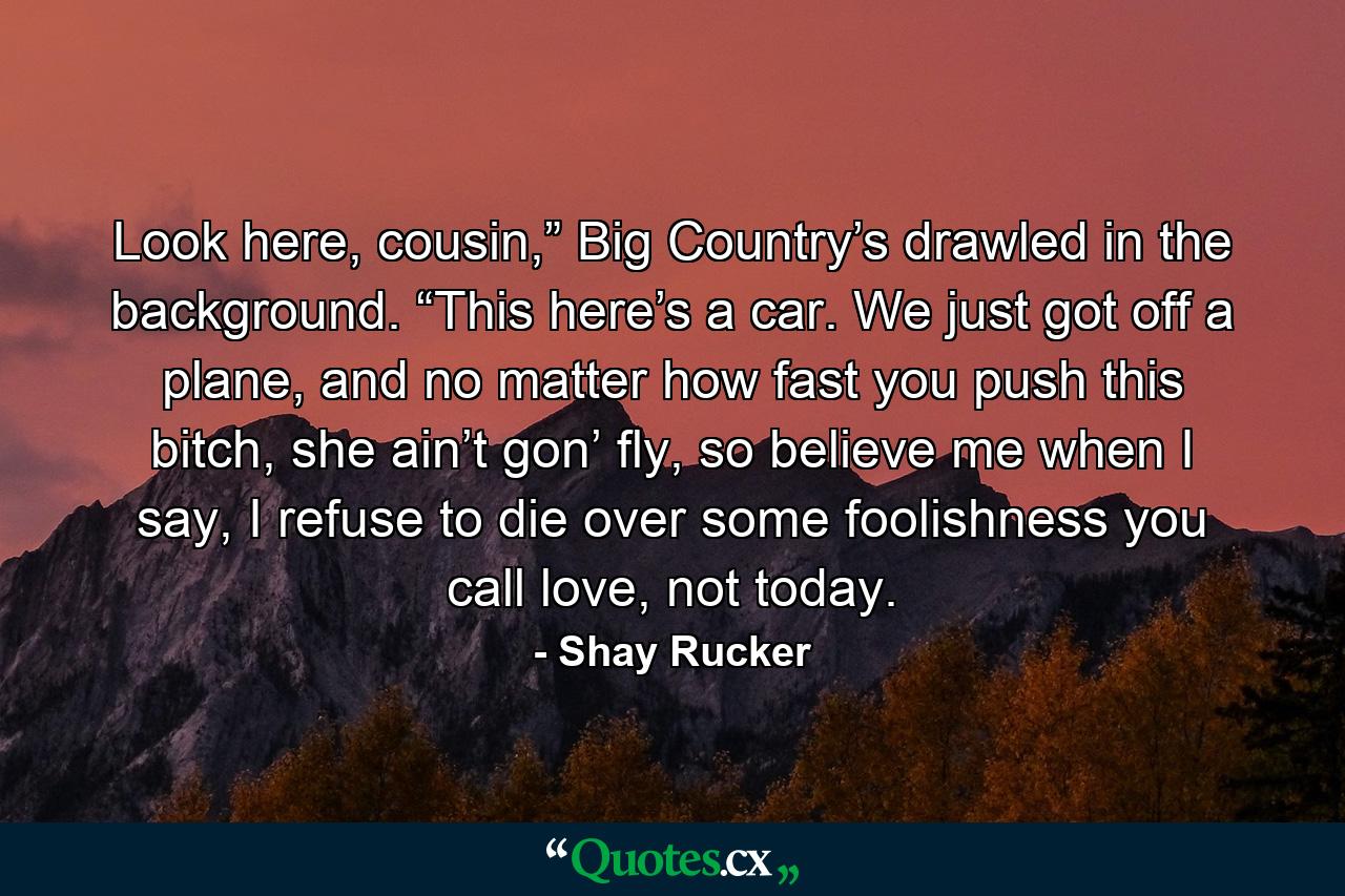 Look here, cousin,” Big Country’s drawled in the background. “This here’s a car. We just got off a plane, and no matter how fast you push this bitch, she ain’t gon’ fly, so believe me when I say, I refuse to die over some foolishness you call love, not today. - Quote by Shay Rucker