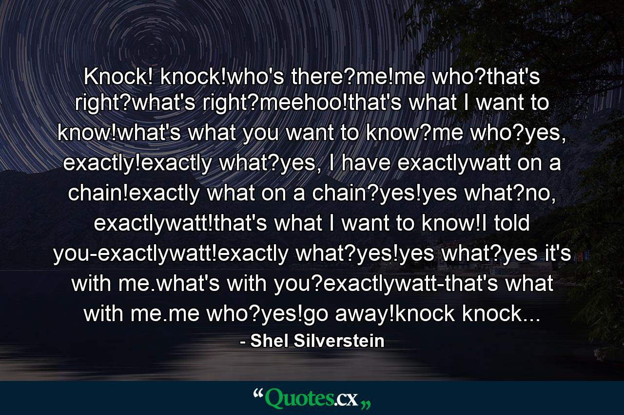 Knock! knock!who's there?me!me who?that's right?what's right?meehoo!that's what I want to know!what's what you want to know?me who?yes, exactly!exactly what?yes, I have exactlywatt on a chain!exactly what on a chain?yes!yes what?no, exactlywatt!that's what I want to know!I told you-exactlywatt!exactly what?yes!yes what?yes it's with me.what's with you?exactlywatt-that's what with me.me who?yes!go away!knock knock... - Quote by Shel Silverstein