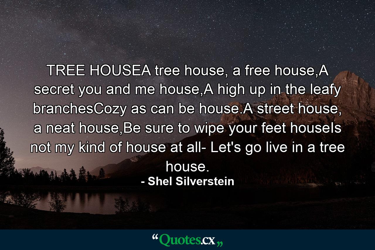 TREE HOUSEA tree house, a free house,A secret you and me house,A high up in the leafy branchesCozy as can be house.A street house, a neat house,Be sure to wipe your feet houseIs not my kind of house at all- Let's go live in a tree house. - Quote by Shel Silverstein