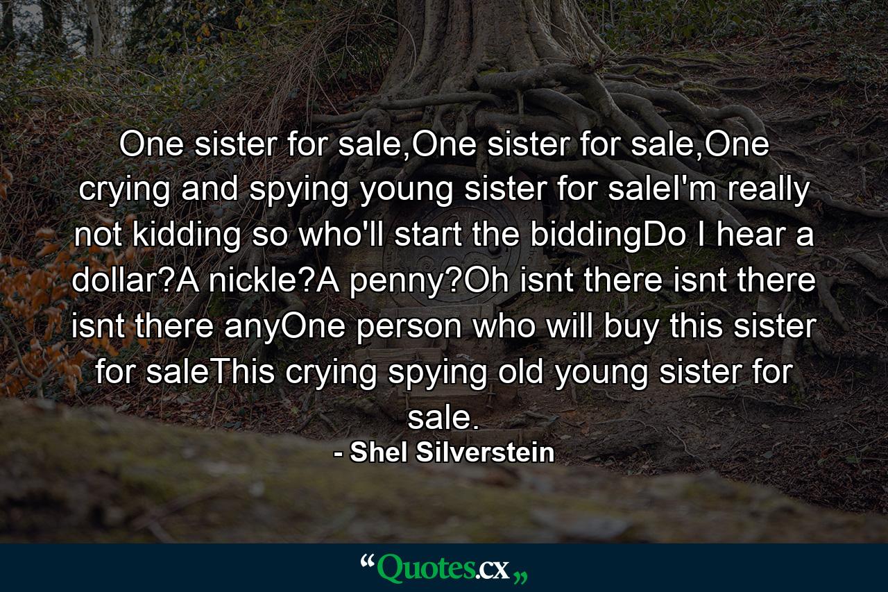 One sister for sale,One sister for sale,One crying and spying young sister for saleI'm really not kidding so who'll start the biddingDo I hear a dollar?A nickle?A penny?Oh isnt there isnt there isnt there anyOne person who will buy this sister for saleThis crying spying old young sister for sale. - Quote by Shel Silverstein