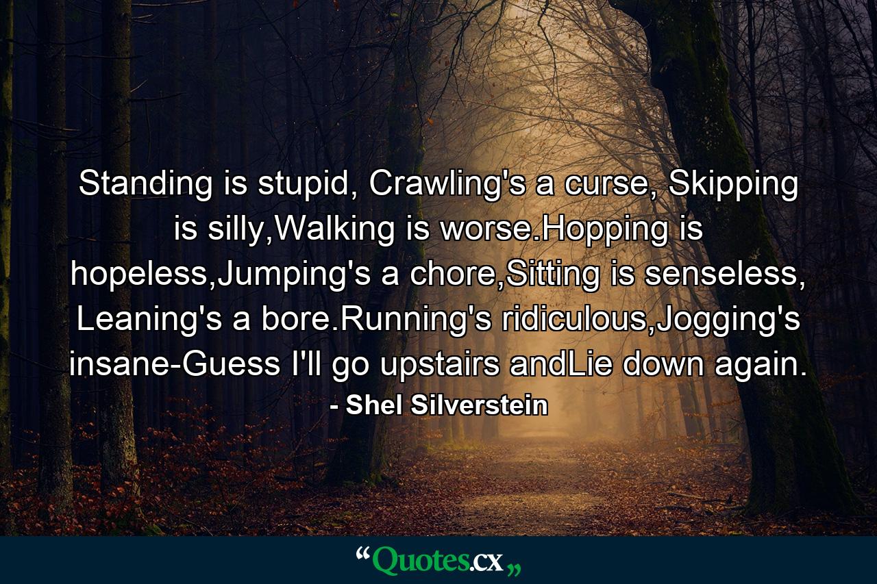 Standing is stupid, Crawling's a curse, Skipping is silly,Walking is worse.Hopping is hopeless,Jumping's a chore,Sitting is senseless, Leaning's a bore.Running's ridiculous,Jogging's insane-Guess I'll go upstairs andLie down again. - Quote by Shel Silverstein