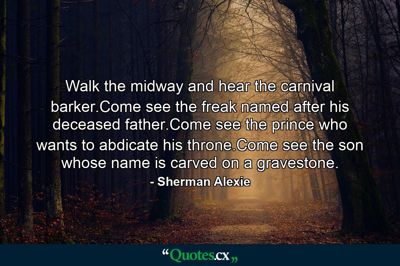 Walk the midway and hear the carnival barker.Come see the freak named after his deceased father.Come see the prince who wants to abdicate his throne.Come see the son whose name is carved on a gravestone. - Quote by Sherman Alexie