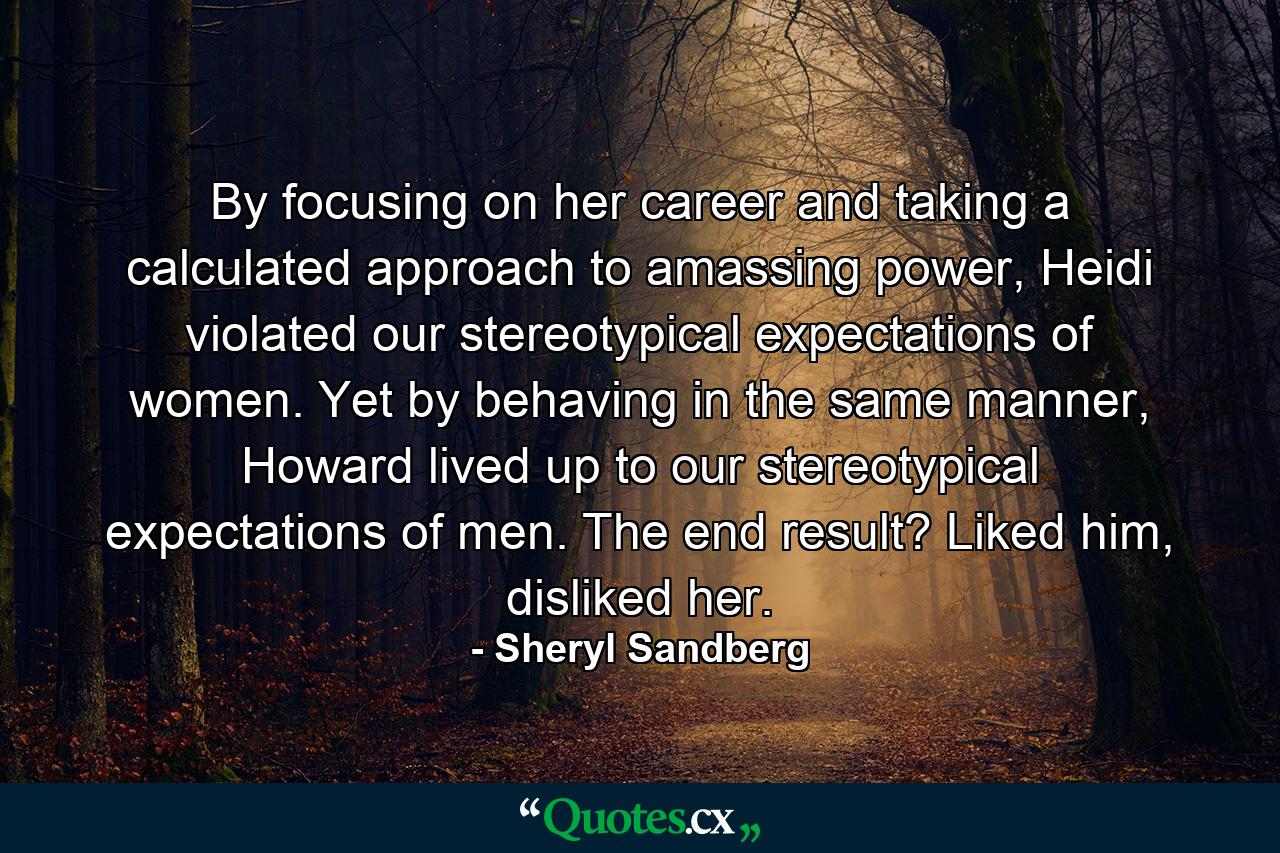 By focusing on her career and taking a calculated approach to amassing power, Heidi violated our stereotypical expectations of women. Yet by behaving in the same manner, Howard lived up to our stereotypical expectations of men. The end result? Liked him, disliked her. - Quote by Sheryl Sandberg