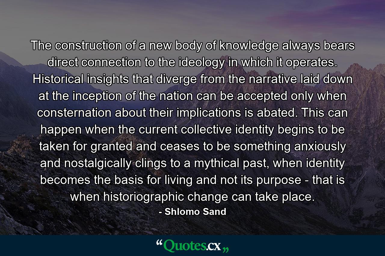 The construction of a new body of knowledge always bears direct connection to the ideology in which it operates. Historical insights that diverge from the narrative laid down at the inception of the nation can be accepted only when consternation about their implications is abated. This can happen when the current collective identity begins to be taken for granted and ceases to be something anxiously and nostalgically clings to a mythical past, when identity becomes the basis for living and not its purpose - that is when historiographic change can take place. - Quote by Shlomo Sand