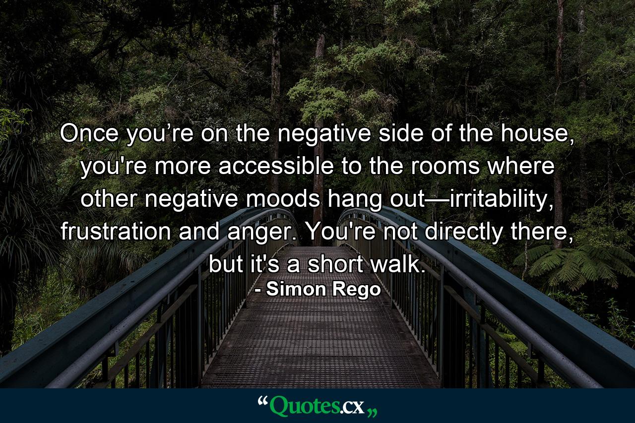 Once you’re on the negative side of the house, you're more accessible to the rooms where other negative moods hang out—irritability, frustration and anger. You're not directly there, but it's a short walk. - Quote by Simon Rego