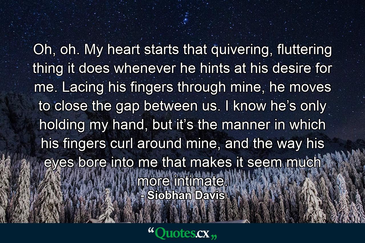 Oh, oh. My heart starts that quivering, fluttering thing it does whenever he hints at his desire for me. Lacing his fingers through mine, he moves to close the gap between us. I know he’s only holding my hand, but it’s the manner in which his fingers curl around mine, and the way his eyes bore into me that makes it seem much more intimate. - Quote by Siobhan Davis