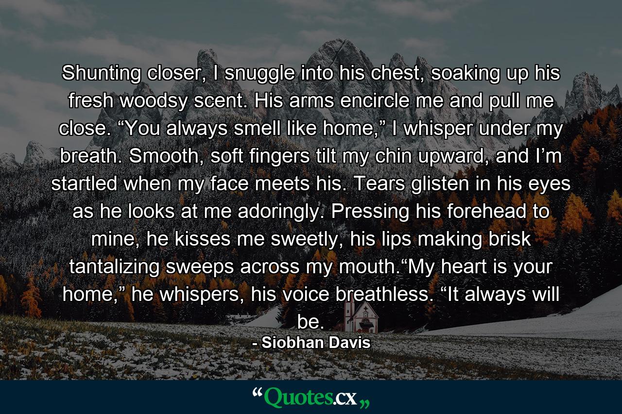 Shunting closer, I snuggle into his chest, soaking up his fresh woodsy scent. His arms encircle me and pull me close. “You always smell like home,” I whisper under my breath. Smooth, soft fingers tilt my chin upward, and I’m startled when my face meets his. Tears glisten in his eyes as he looks at me adoringly. Pressing his forehead to mine, he kisses me sweetly, his lips making brisk tantalizing sweeps across my mouth.“My heart is your home,” he whispers, his voice breathless. “It always will be. - Quote by Siobhan Davis