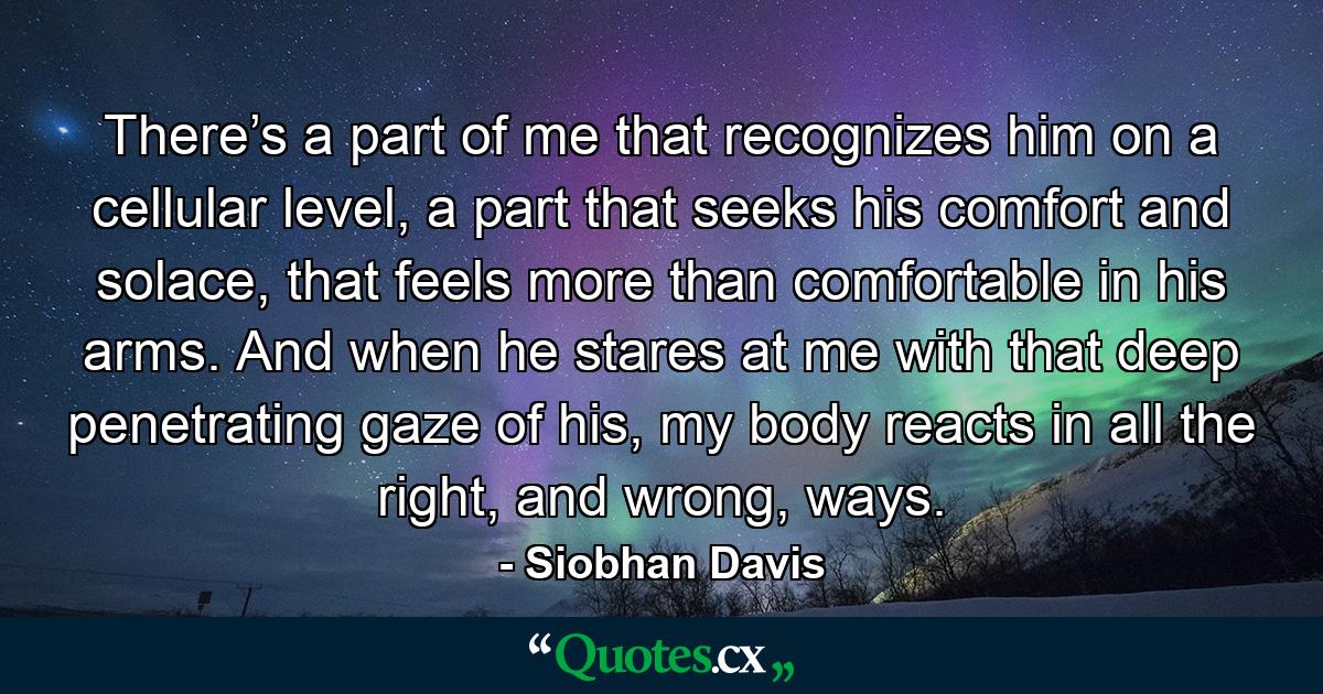 There’s a part of me that recognizes him on a cellular level, a part that seeks his comfort and solace, that feels more than comfortable in his arms. And when he stares at me with that deep penetrating gaze of his, my body reacts in all the right, and wrong, ways. - Quote by Siobhan Davis