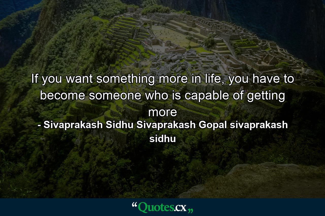 If you want something more in life, you have to become someone who is capable of getting more - Quote by Sivaprakash Sidhu Sivaprakash Gopal sivaprakash sidhu