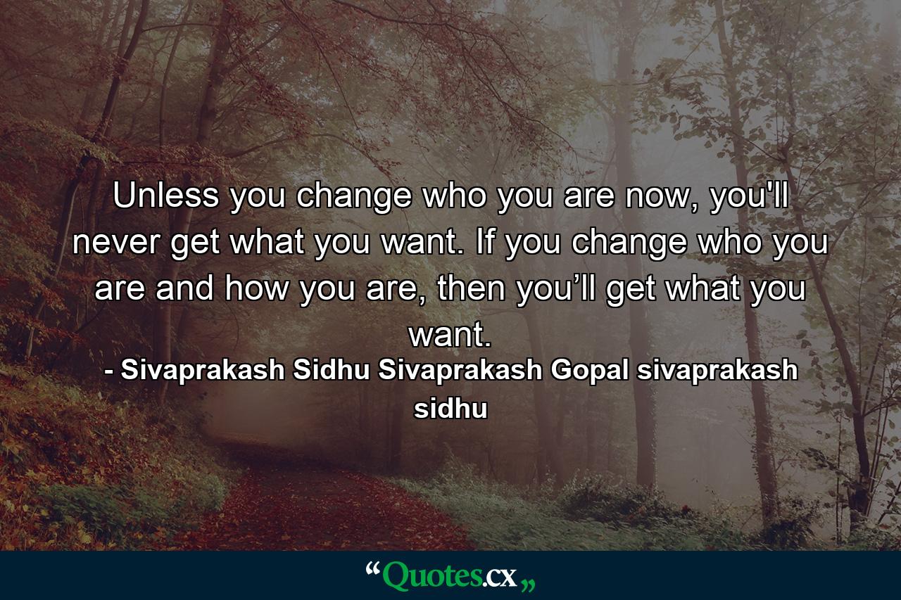 Unless you change who you are now, you'll never get what you want. If you change who you are and how you are, then you’ll get what you want. - Quote by Sivaprakash Sidhu Sivaprakash Gopal sivaprakash sidhu