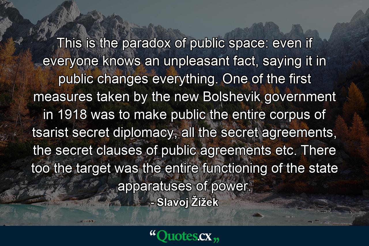 This is the paradox of public space: even if everyone knows an unpleasant fact, saying it in public changes everything. One of the first measures taken by the new Bolshevik government in 1918 was to make public the entire corpus of tsarist secret diplomacy, all the secret agreements, the secret clauses of public agreements etc. There too the target was the entire functioning of the state apparatuses of power. - Quote by Slavoj Žižek