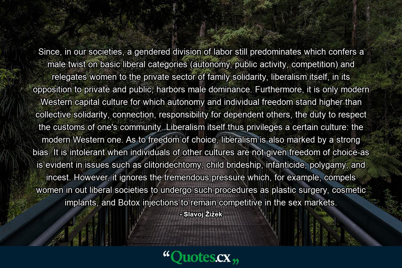 Since, in our societies, a gendered division of labor still predominates which confers a male twist on basic liberal categories (autonomy, public activity, competition) and relegates women to the private sector of family solidarity, liberalism itself, in its opposition to private and public, harbors male dominance. Furthermore, it is only modern Western capital culture for which autonomy and individual freedom stand higher than collective solidarity, connection, responsibility for dependent others, the duty to respect the customs of one's community. Liberalism itself thus privileges a certain culture: the modern Western one. As to freedom of choice, liberalism is also marked by a strong bias. It is intolerant when individuals of other cultures are not given freedom of choice-as is evident in issues such as clitoridechtomy, child brideship, infanticide, polygamy, and incest. However, it ignores the tremendous pressure which, for example, compels women in out liberal societies to undergo such procedures as plastic surgery, cosmetic implants, and Botox injections to remain competitive in the sex markets. - Quote by Slavoj Žižek