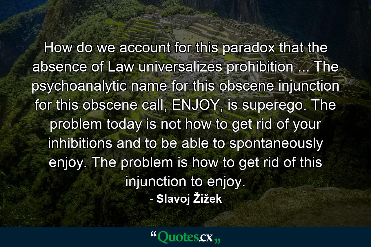 How do we account for this paradox that the absence of Law universalizes prohibition ... The psychoanalytic name for this obscene injunction for this obscene call, ENJOY, is superego. The problem today is not how to get rid of your inhibitions and to be able to spontaneously enjoy. The problem is how to get rid of this injunction to enjoy. - Quote by Slavoj Žižek