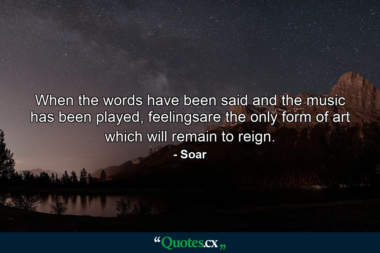 When the words have been said and the music has been played, feelingsare the only form of art which will remain to reign. - Quote by Soar