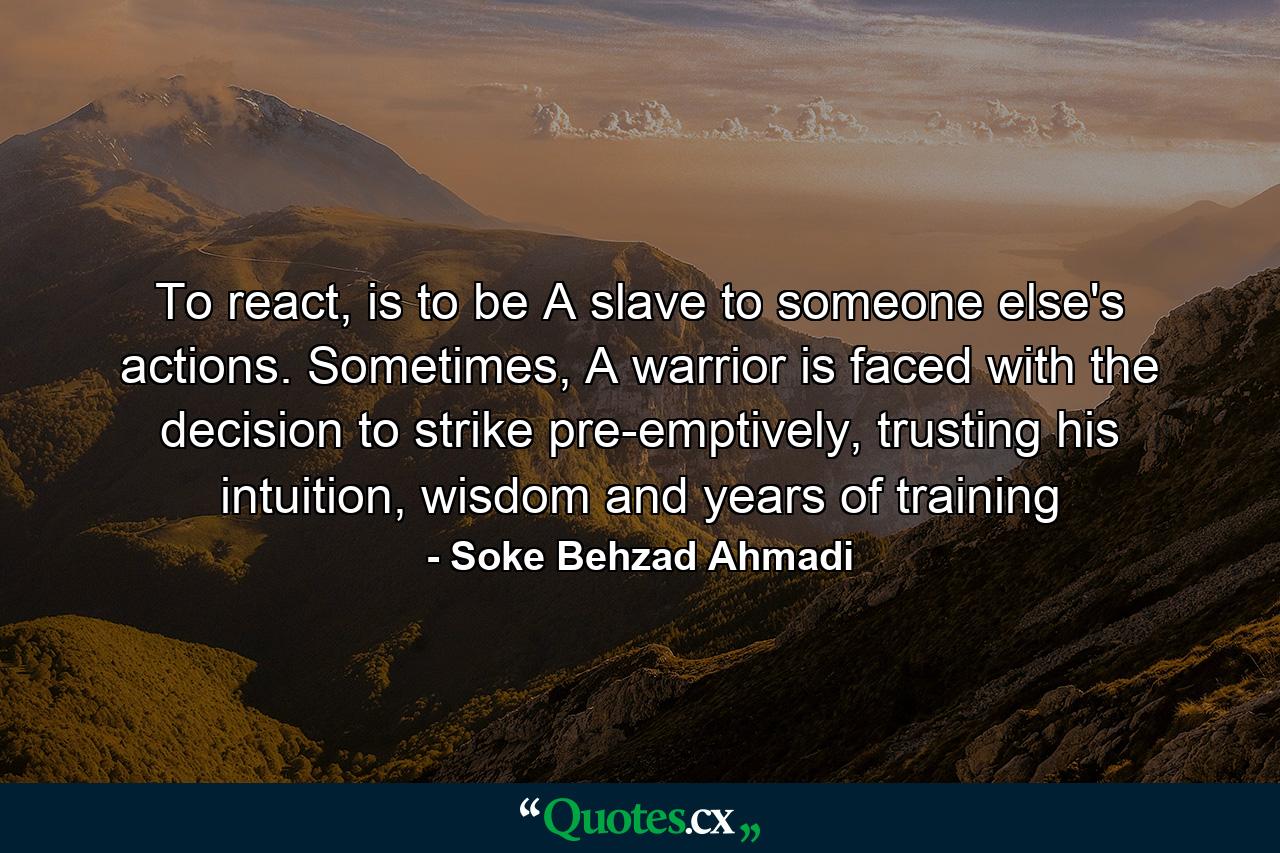 To react, is to be A slave to someone else's actions. Sometimes, A warrior is faced with the decision to strike pre-emptively, trusting his intuition, wisdom and years of training - Quote by Soke Behzad Ahmadi