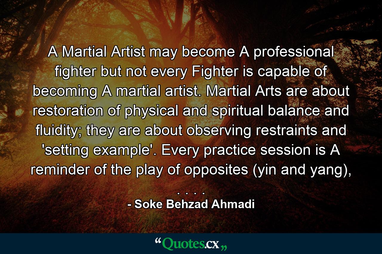 A Martial Artist may become A professional fighter but not every Fighter is capable of becoming A martial artist. Martial Arts are about restoration of physical and spiritual balance and fluidity; they are about observing restraints and 'setting example'. Every practice session is A reminder of the play of opposites (yin and yang), . . . . - Quote by Soke Behzad Ahmadi