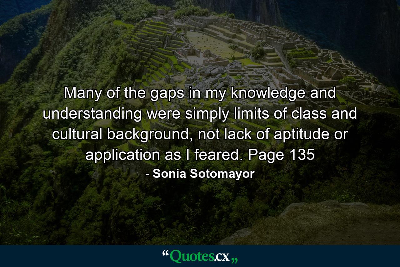 Many of the gaps in my knowledge and understanding were simply limits of class and cultural background, not lack of aptitude or application as I feared. Page 135 - Quote by Sonia Sotomayor