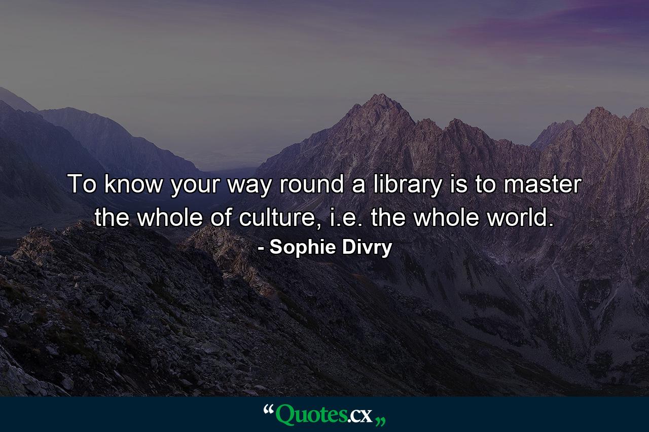 To know your way round a library is to master the whole of culture, i.e. the whole world. - Quote by Sophie Divry