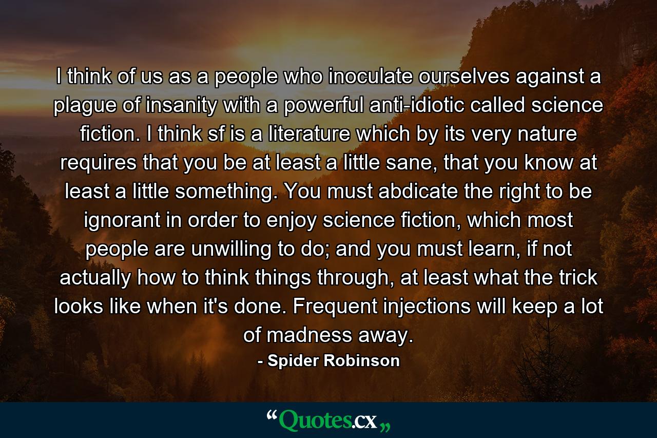 I think of us as a people who inoculate ourselves against a plague of insanity with a powerful anti-idiotic called science fiction. I think sf is a literature which by its very nature requires that you be at least a little sane, that you know at least a little something. You must abdicate the right to be ignorant in order to enjoy science fiction, which most people are unwilling to do; and you must learn, if not actually how to think things through, at least what the trick looks like when it's done. Frequent injections will keep a lot of madness away. - Quote by Spider Robinson