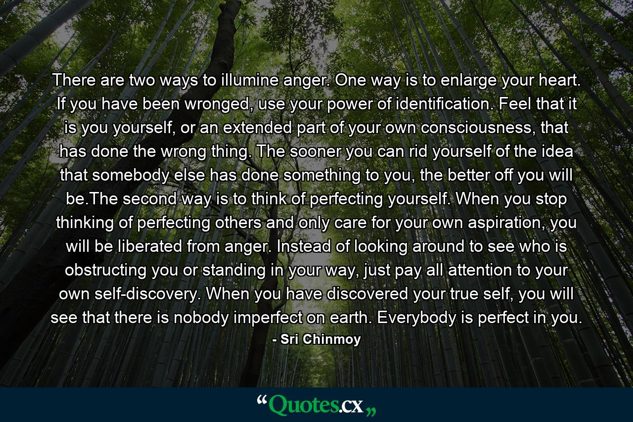 There are two ways to illumine anger. One way is to enlarge your heart. If you have been wronged, use your power of identification. Feel that it is you yourself, or an extended part of your own consciousness, that has done the wrong thing. The sooner you can rid yourself of the idea that somebody else has done something to you, the better off you will be.The second way is to think of perfecting yourself. When you stop thinking of perfecting others and only care for your own aspiration, you will be liberated from anger. Instead of looking around to see who is obstructing you or standing in your way, just pay all attention to your own self-discovery. When you have discovered your true self, you will see that there is nobody imperfect on earth. Everybody is perfect in you. - Quote by Sri Chinmoy