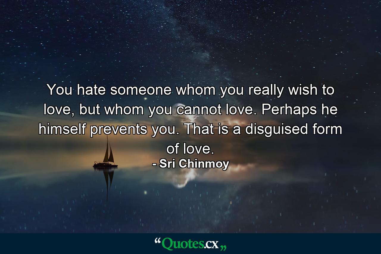 You hate someone whom you really wish to love, but whom you cannot love. Perhaps he himself prevents you. That is a disguised form of love. - Quote by Sri Chinmoy