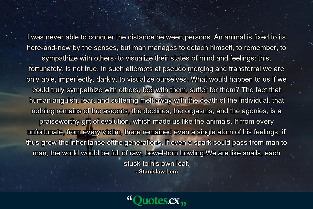 I was never able to conquer the distance between persons. An animal is fixed to its here-and-now by the senses, but man manages to detach himself, to remember, to sympathize with others, to visualize their states of mind and feelings: this, fortunately, is not true. In such attempts at pseudo merging and transferral we are only able, imperfectly, darkly, to visualize ourselves. What would happen to us if we could truly sympathize with others, feel with them, suffer for them? The fact that human anguish, fear, and suffering melt away with the death of the individual, that nothing remains of the ascents, the declines, the orgasms, and the agonies, is a praiseworthy gift of evolution, which made us like the animals. If from every unfortunate, from every victim, there remained even a single atom of his feelings, if thus grew the inheritance ofthe generations, if even a spark could pass from man to man, the world would be full of raw, bowel-torn howling.We are like snails, each stuck to his own leaf. - Quote by Stanisław Lem