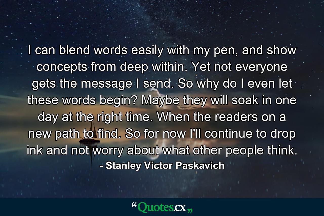 I can blend words easily with my pen, and show concepts from deep within. Yet not everyone gets the message I send. So why do I even let these words begin? Maybe they will soak in one day at the right time. When the readers on a new path to find. So for now I'll continue to drop ink and not worry about what other people think. - Quote by Stanley Victor Paskavich